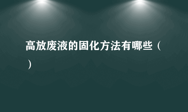 高放废液的固化方法有哪些（）