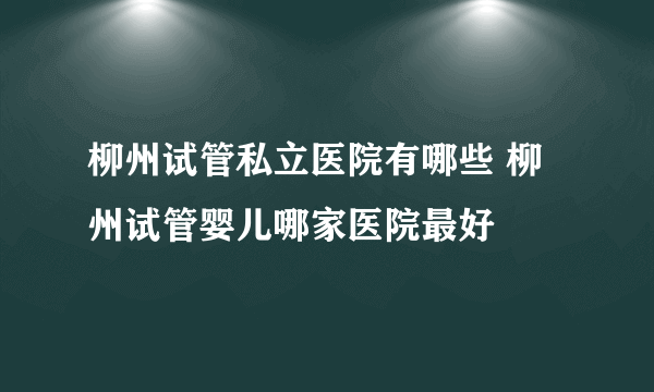 柳州试管私立医院有哪些 柳州试管婴儿哪家医院最好