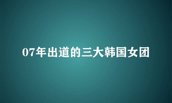 07年出道的三大韩国女团