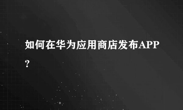 如何在华为应用商店发布APP？