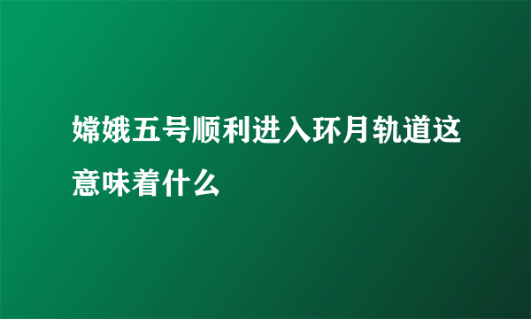 嫦娥五号顺利进入环月轨道这意味着什么