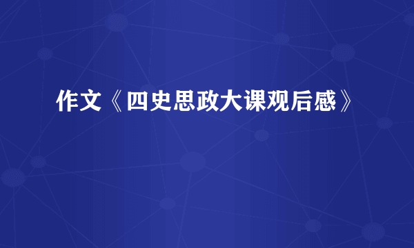 作文《四史思政大课观后感》