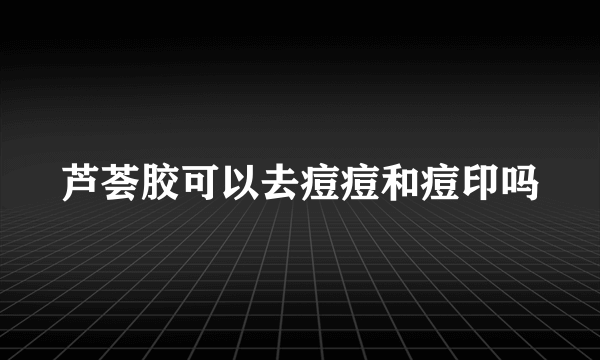 芦荟胶可以去痘痘和痘印吗
