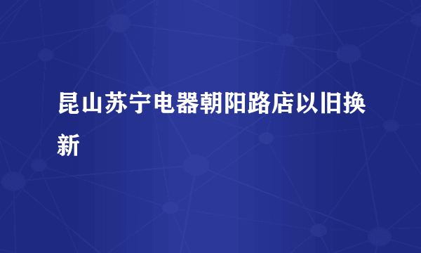 昆山苏宁电器朝阳路店以旧换新