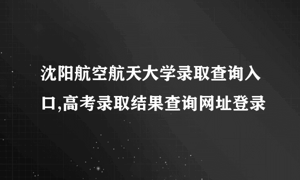 沈阳航空航天大学录取查询入口,高考录取结果查询网址登录