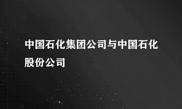 中国石化集团公司与中国石化股份公司