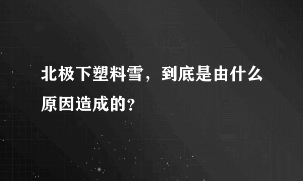 北极下塑料雪，到底是由什么原因造成的？