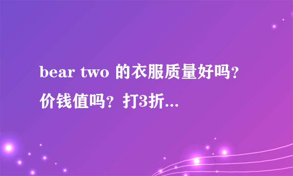 bear two 的衣服质量好吗？价钱值吗？打3折的裙子都170。爱好此牌子的姐妹呼吁一下 。