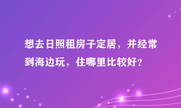 想去日照租房子定居，并经常到海边玩，住哪里比较好？