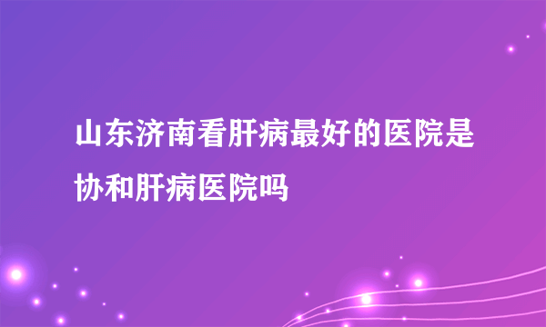 山东济南看肝病最好的医院是协和肝病医院吗