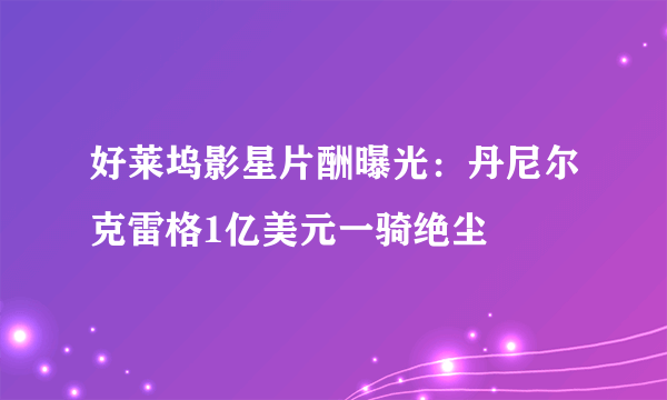 好莱坞影星片酬曝光：丹尼尔克雷格1亿美元一骑绝尘