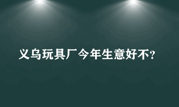 义乌玩具厂今年生意好不？