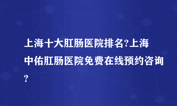 上海十大肛肠医院排名?上海中佑肛肠医院免费在线预约咨询?