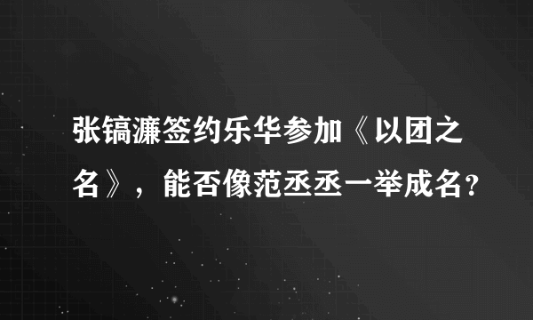 张镐濂签约乐华参加《以团之名》，能否像范丞丞一举成名？