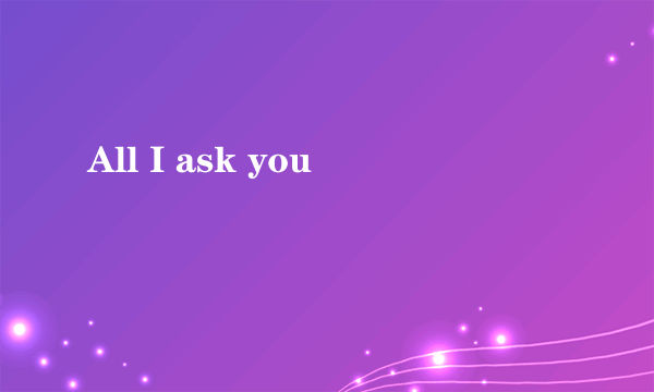 All I ask you