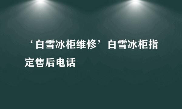 ‘白雪冰柜维修’白雪冰柜指定售后电话
