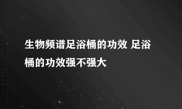 生物频谱足浴桶的功效 足浴桶的功效强不强大