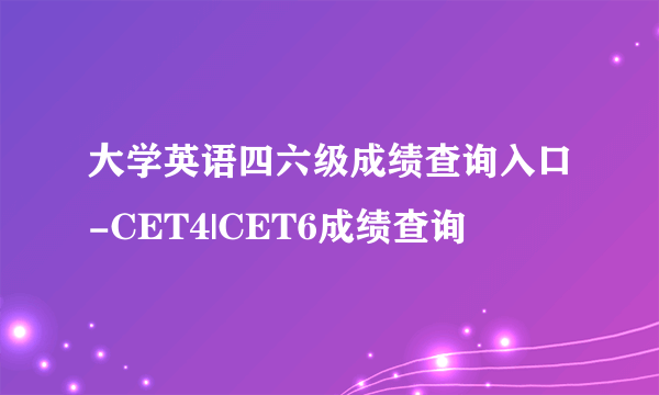 大学英语四六级成绩查询入口-CET4|CET6成绩查询