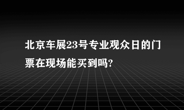 北京车展23号专业观众日的门票在现场能买到吗?