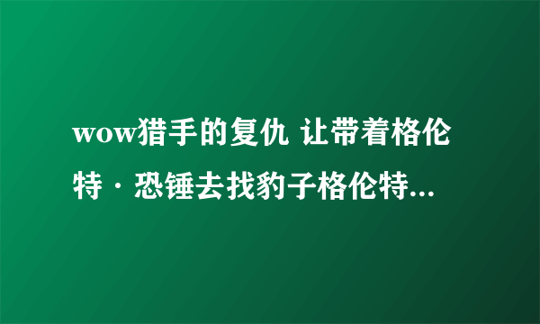 wow猎手的复仇 让带着格伦特·恐锤去找豹子格伦特·恐锤在哪 给个坐标