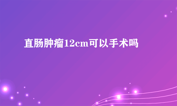 直肠肿瘤12cm可以手术吗