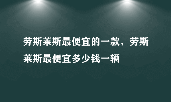 劳斯莱斯最便宜的一款，劳斯莱斯最便宜多少钱一辆