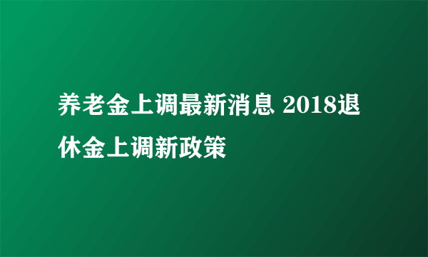 养老金上调最新消息 2018退休金上调新政策