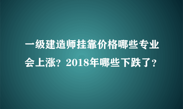 一级建造师挂靠价格哪些专业会上涨？2018年哪些下跌了？