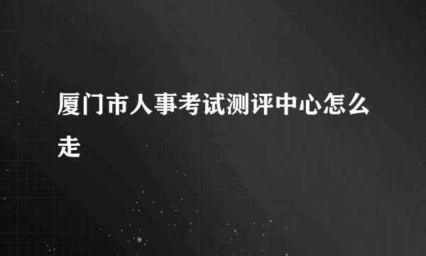 厦门市人事考试测评中心怎么走