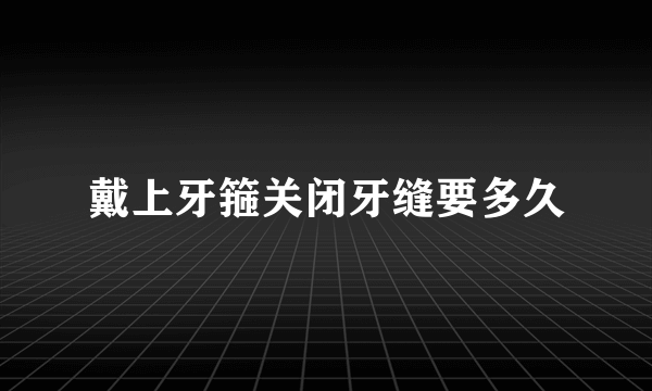 戴上牙箍关闭牙缝要多久