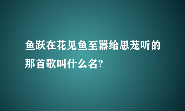 鱼跃在花见鱼至嚣给思茏听的那首歌叫什么名?