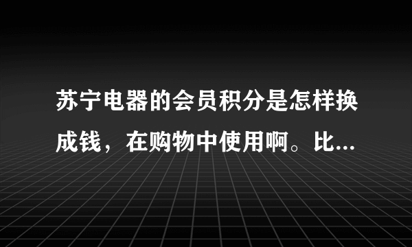 苏宁电器的会员积分是怎样换成钱，在购物中使用啊。比如1000积分可换多少。谢谢