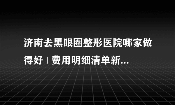 济南去黑眼圈整形医院哪家做得好 | 费用明细清单新鲜出炉_怎么能除黑眼圈的小窍门