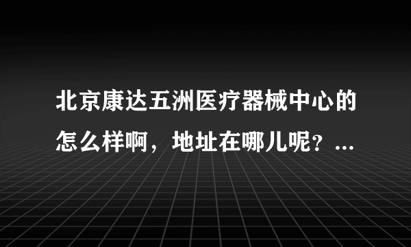北京康达五洲医疗器械中心的怎么样啊，地址在哪儿呢？ 为什么我网上搜的地址和她要我面试的地址不一样呢？