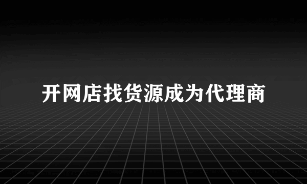 开网店找货源成为代理商