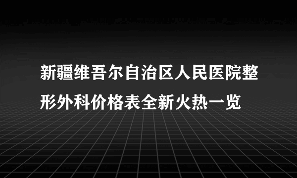 新疆维吾尔自治区人民医院整形外科价格表全新火热一览