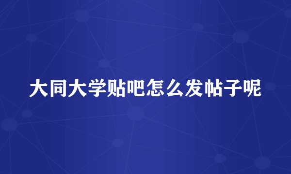 大同大学贴吧怎么发帖子呢