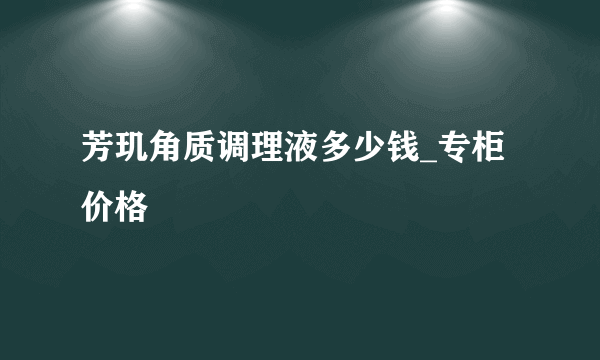 芳玑角质调理液多少钱_专柜价格