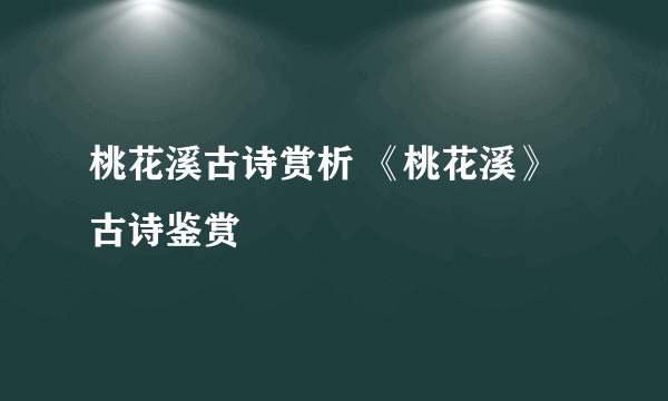 桃花溪古诗赏析 《桃花溪》古诗鉴赏