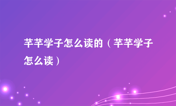 芊芊学子怎么读的（芊芊学子怎么读）