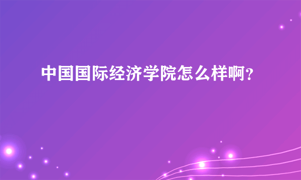 中国国际经济学院怎么样啊？