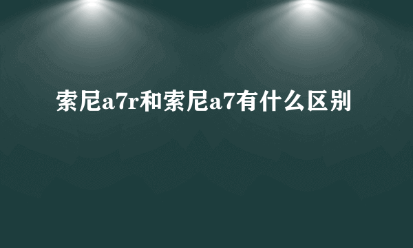 索尼a7r和索尼a7有什么区别