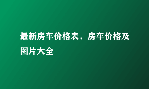 最新房车价格表，房车价格及图片大全