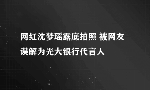 网红沈梦瑶露底拍照 被网友误解为光大银行代言人