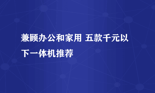 兼顾办公和家用 五款千元以下一体机推荐