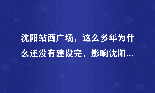 沈阳站西广场，这么多年为什么还没有建设完，影响沈阳形象呀？