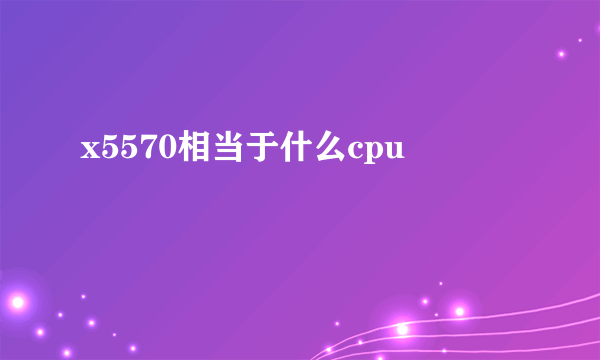 x5570相当于什么cpu
