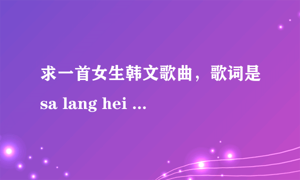 求一首女生韩文歌曲，歌词是sa lang hei sa lang hei , mou mu chu a hei ,kan na mu gei sou......
