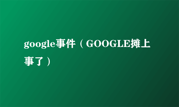 google事件（GOOGLE摊上事了）