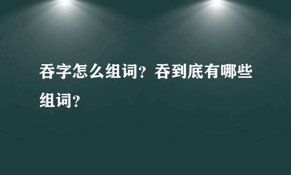 吞字怎么组词？吞到底有哪些组词？